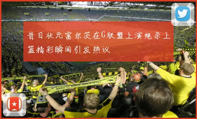 昔日状元富尔茨在G联盟上演绝杀上篮精彩瞬间引发热议