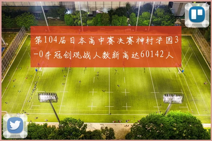 第104届日本高中赛决赛神村学园3-0夺冠创观战人数新高达60142人