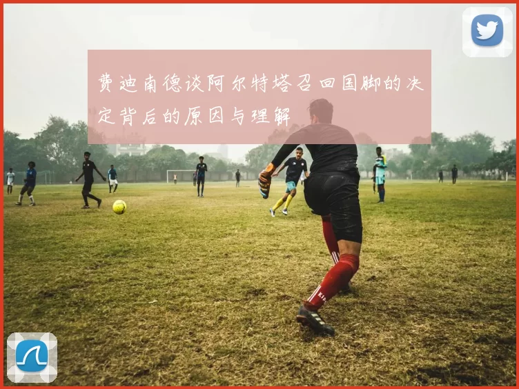 费迪南德谈阿尔特塔召回国脚的决定背后的原因与理解