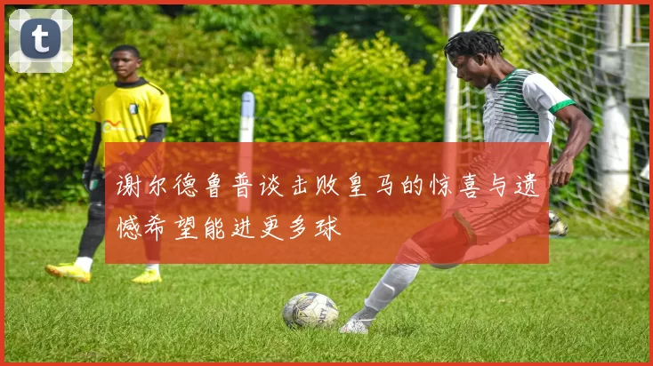 谢尔德鲁普谈击败皇马的惊喜与遗憾希望能进更多球