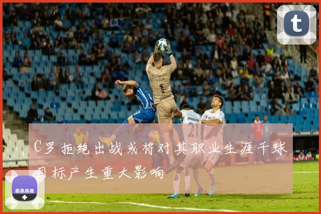 C罗拒绝出战或将对其职业生涯千球目标产生重大影响