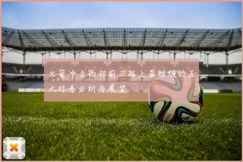 火箭冲击西部前三路上最难缠的五大对手分析与展望