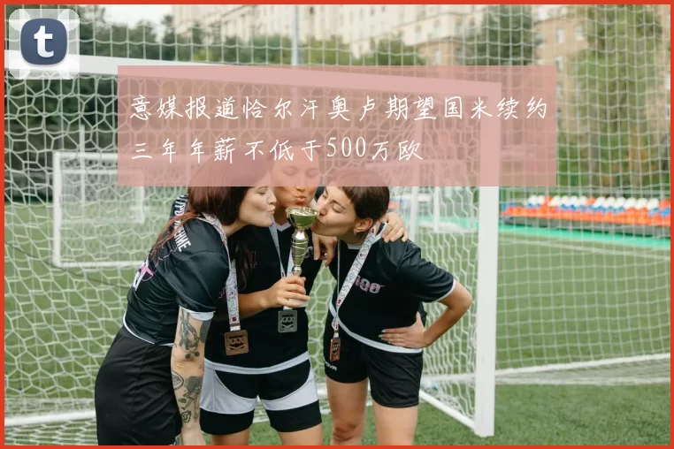 意媒报道恰尔汗奥卢期望国米续约三年年薪不低于500万欧