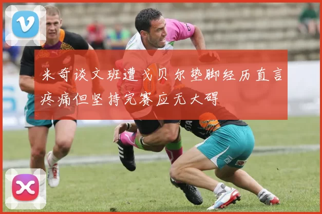 米奇谈文班遭戈贝尔垫脚经历直言疼痛但坚持完赛应无大碍