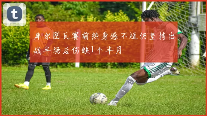 库尔图瓦赛前热身感不适仍坚持出战半场后伤缺1个半月