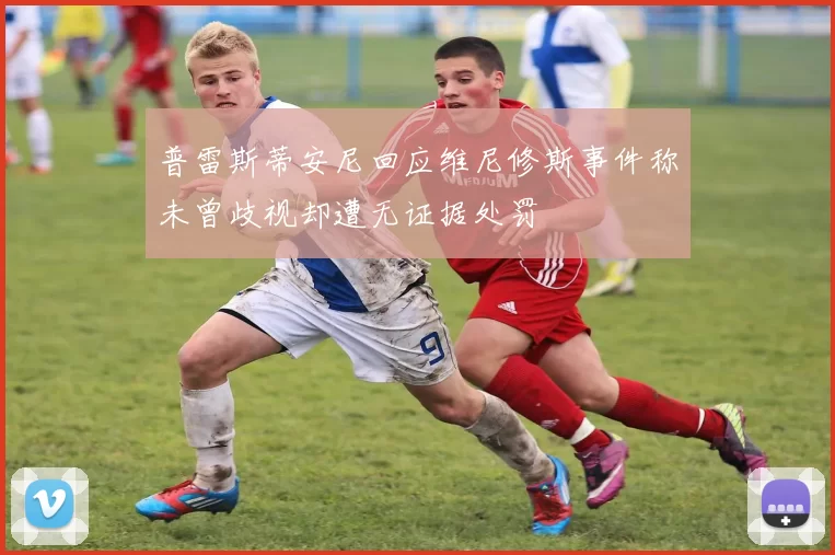 普雷斯蒂安尼回应维尼修斯事件称未曾歧视却遭无证据处罚