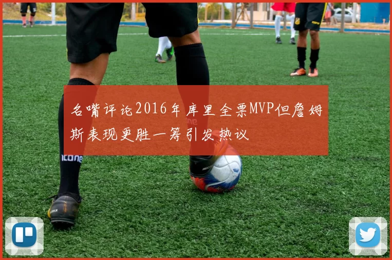 名嘴评论2016年库里全票MVP但詹姆斯表现更胜一筹引发热议