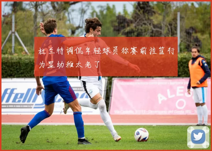 杜兰特调侃年轻球员称赛前挂筐行为显幼稚太老了