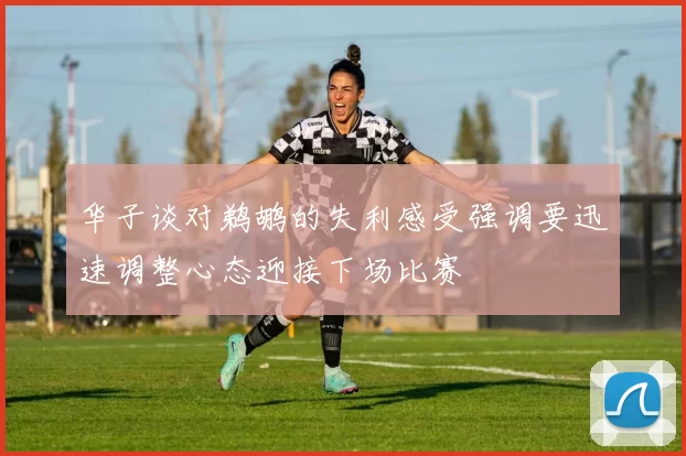 华子谈对鹈鹕的失利感受强调要迅速调整心态迎接下场比赛