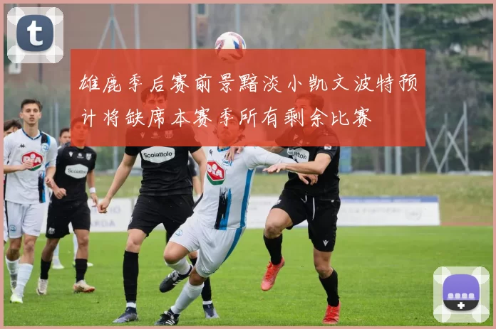 雄鹿季后赛前景黯淡小凯文波特预计将缺席本赛季所有剩余比赛
