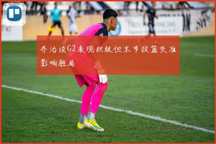 乔治谈G2表现积极但末节投篮失准影响胜局