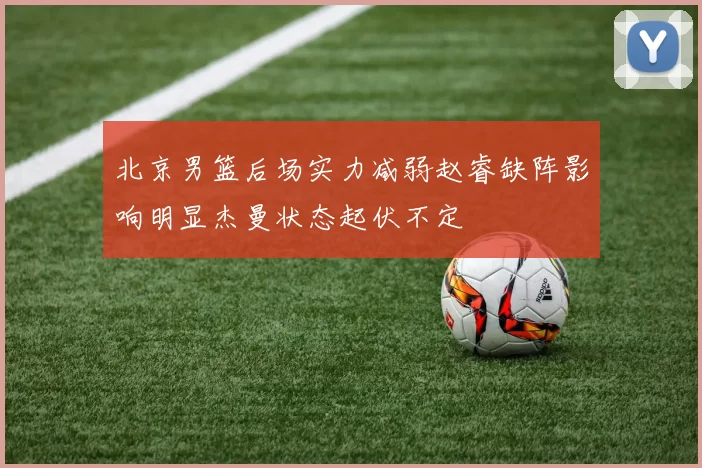 北京男篮后场实力减弱赵睿缺阵影响明显杰曼状态起伏不定