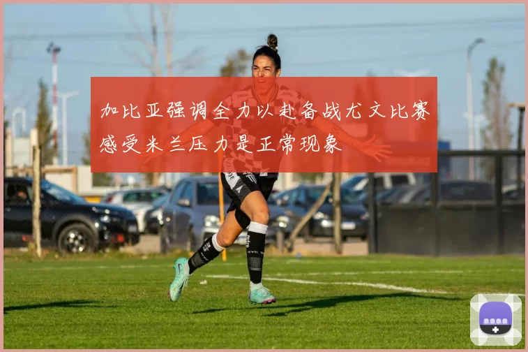 加比亚强调全力以赴备战尤文比赛感受米兰压力是正常现象