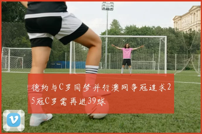 德约与C罗同梦并行澳网争冠追求25冠C罗需再进39球
