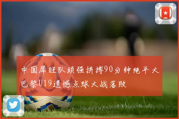 中国犀旺队顽强拼搏90分钟绝平大巴黎U19遗憾点球大战落败