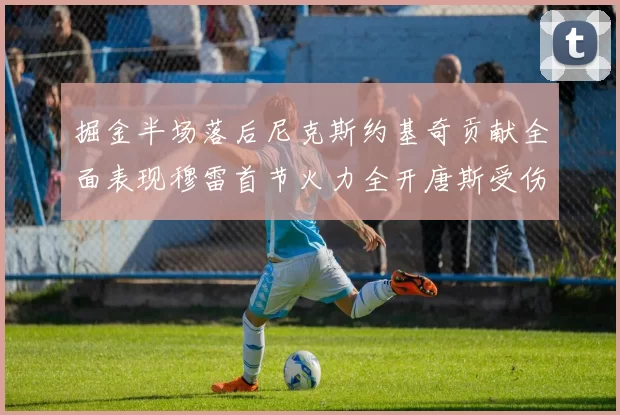 掘金半场落后尼克斯约基奇贡献全面表现穆雷首节火力全开唐斯受伤拼搏不止