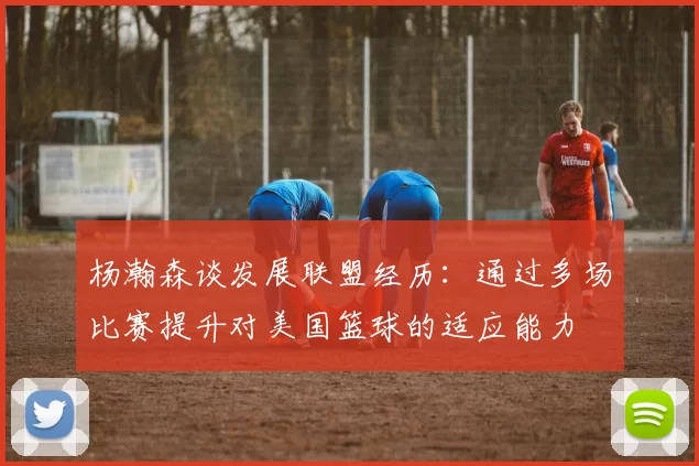 杨瀚森谈发展联盟经历：通过多场比赛提升对美国篮球的适应能力