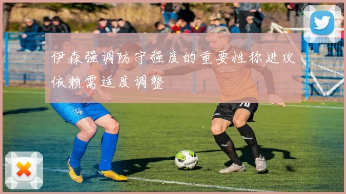 伊森强调防守强度的重要性称进攻依赖需适度调整